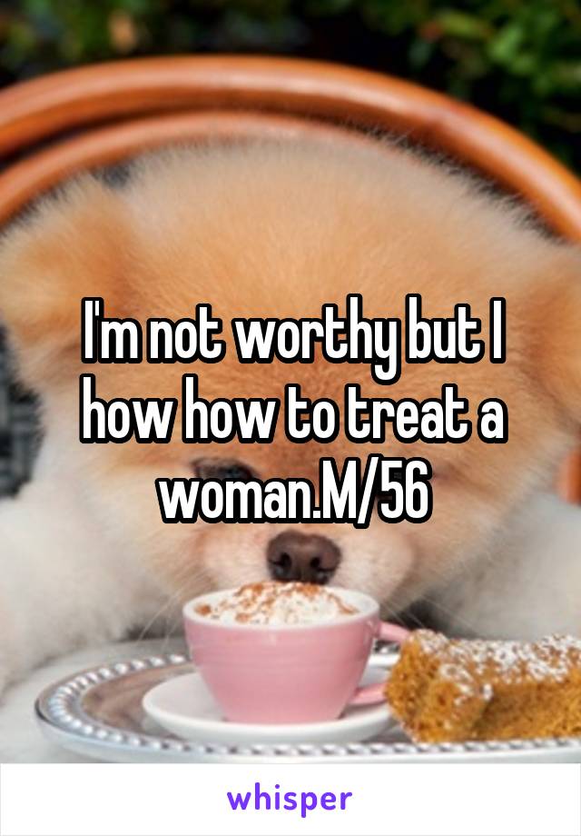 I'm not worthy but I how how to treat a woman.M/56