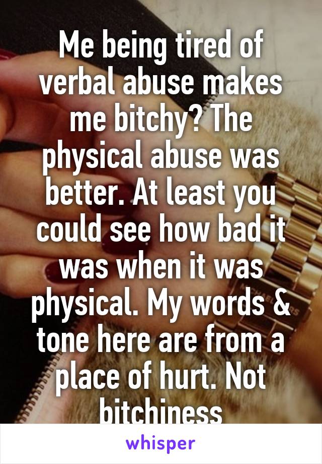 Me being tired of verbal abuse makes me bitchy? The physical abuse was better. At least you could see how bad it was when it was physical. My words & tone here are from a place of hurt. Not bitchiness