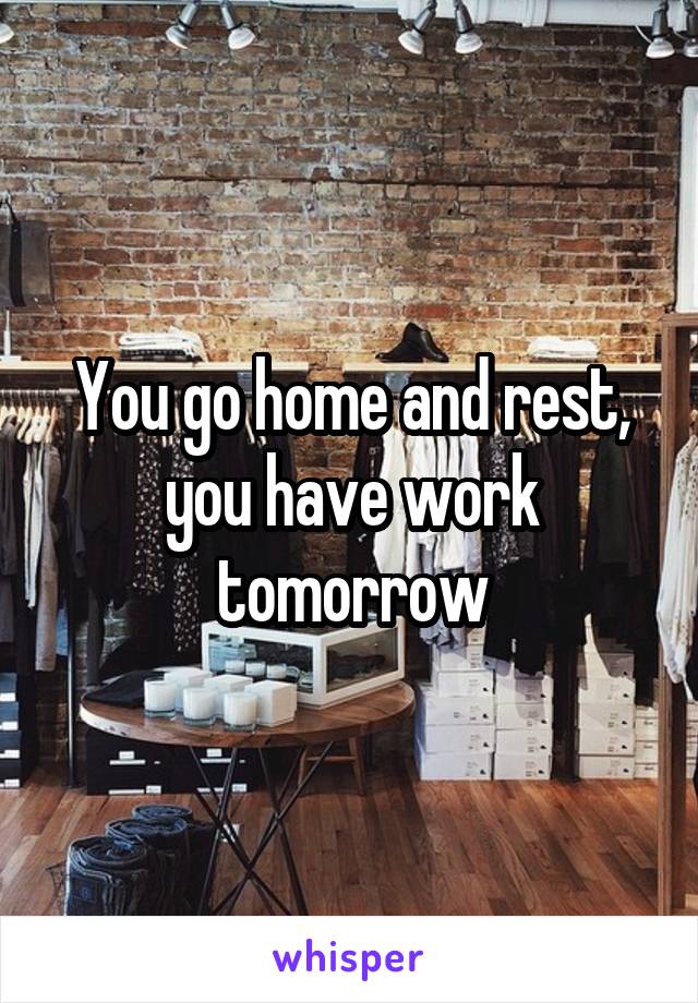 You go home and rest, you have work tomorrow