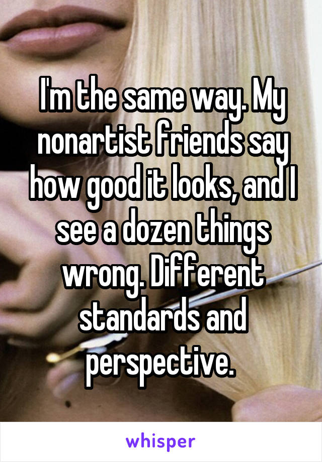 I'm the same way. My nonartist friends say how good it looks, and I see a dozen things wrong. Different standards and perspective. 