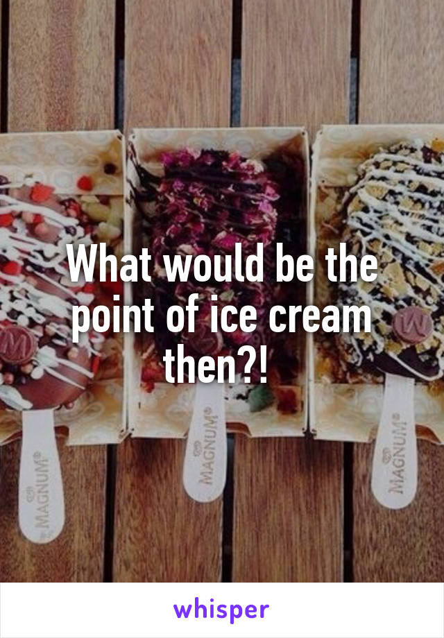 What would be the point of ice cream then?! 