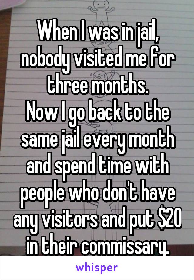 When I was in jail, nobody visited me for three months.
Now I go back to the same jail every month and spend time with people who don't have any visitors and put $20 in their commissary.