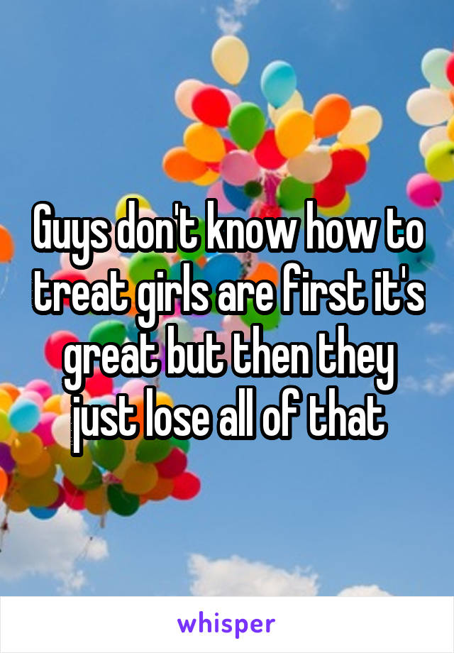 Guys don't know how to treat girls are first it's great but then they just lose all of that