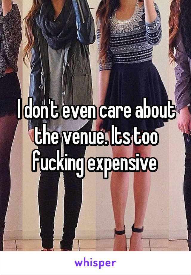 I don't even care about the venue. Its too fucking expensive 