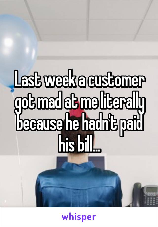 Last week a customer got mad at me literally because he hadn't paid his bill...