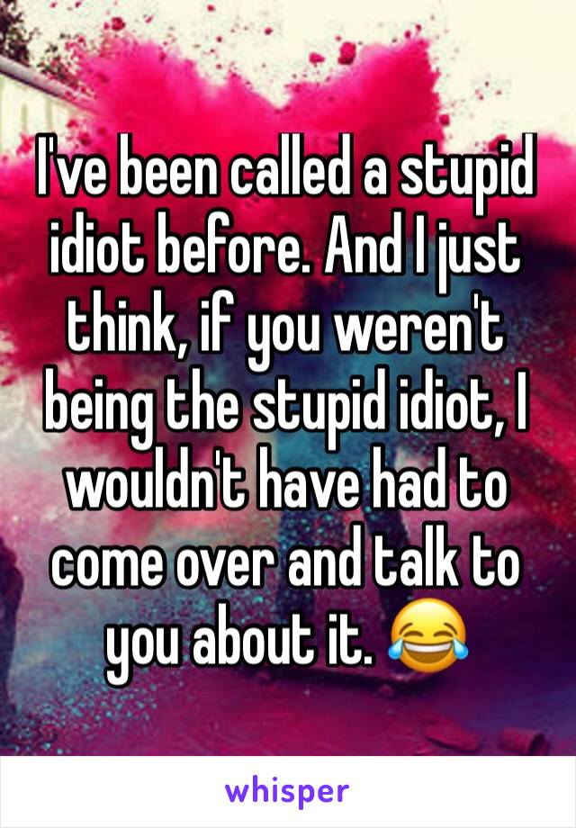 I've been called a stupid idiot before. And I just think, if you weren't being the stupid idiot, I wouldn't have had to come over and talk to you about it. 😂 