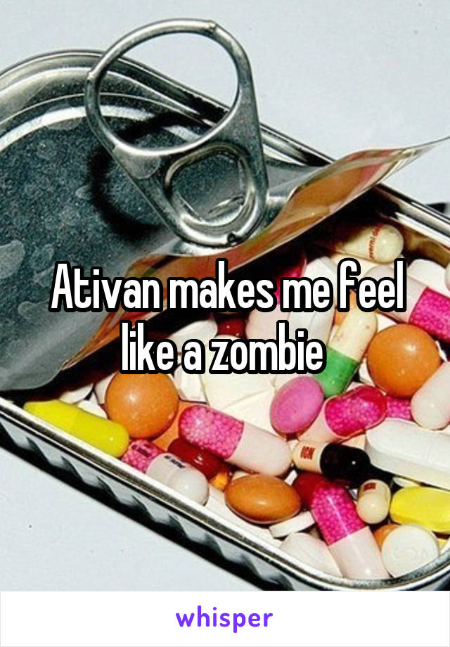 Ativan makes me feel like a zombie 