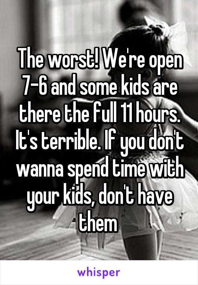 The worst! We're open 7-6 and some kids are there the full 11 hours. It's terrible. If you don't wanna spend time with your kids, don't have them 