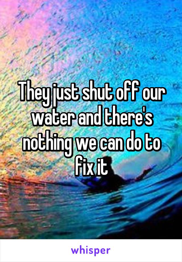 They just shut off our water and there's nothing we can do to fix it