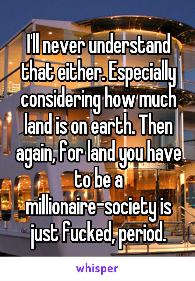 I'll never understand that either. Especially considering how much land is on earth. Then again, for land you have to be a millionaire-society is just fucked, period.