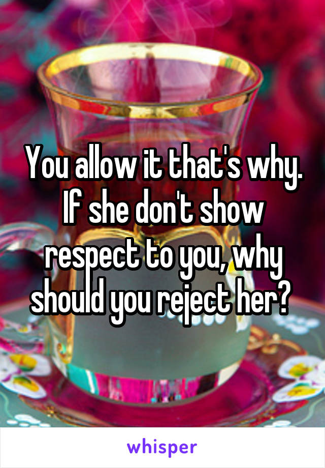 You allow it that's why. If she don't show respect to you, why should you reject her? 