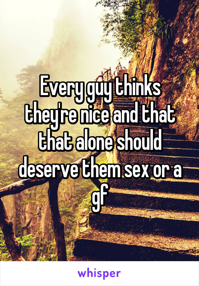 Every guy thinks they're nice and that that alone should deserve them sex or a gf