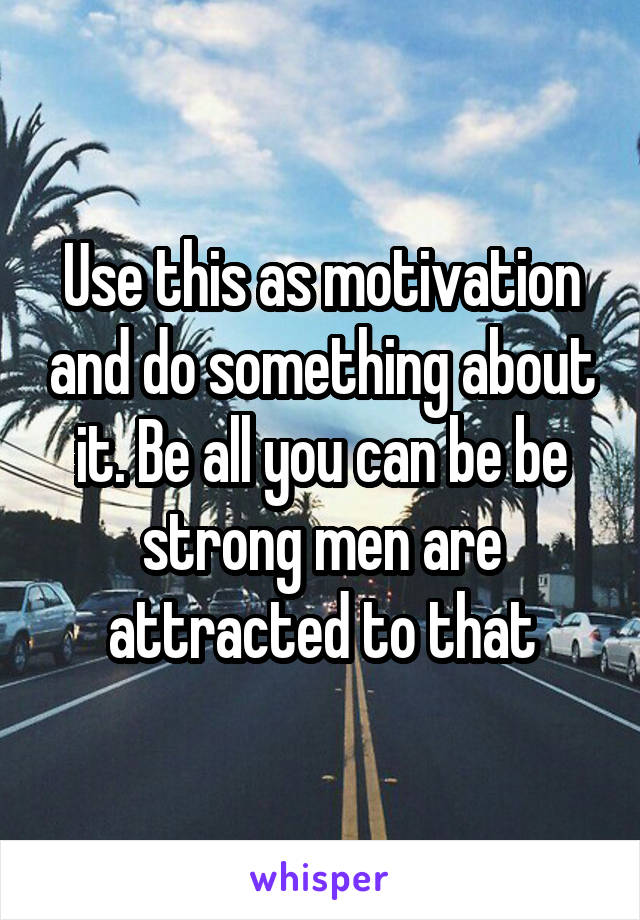 Use this as motivation and do something about it. Be all you can be be strong men are attracted to that