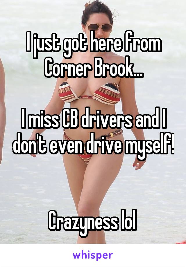 I just got here from Corner Brook...

I miss CB drivers and I don't even drive myself! 

Crazyness lol 