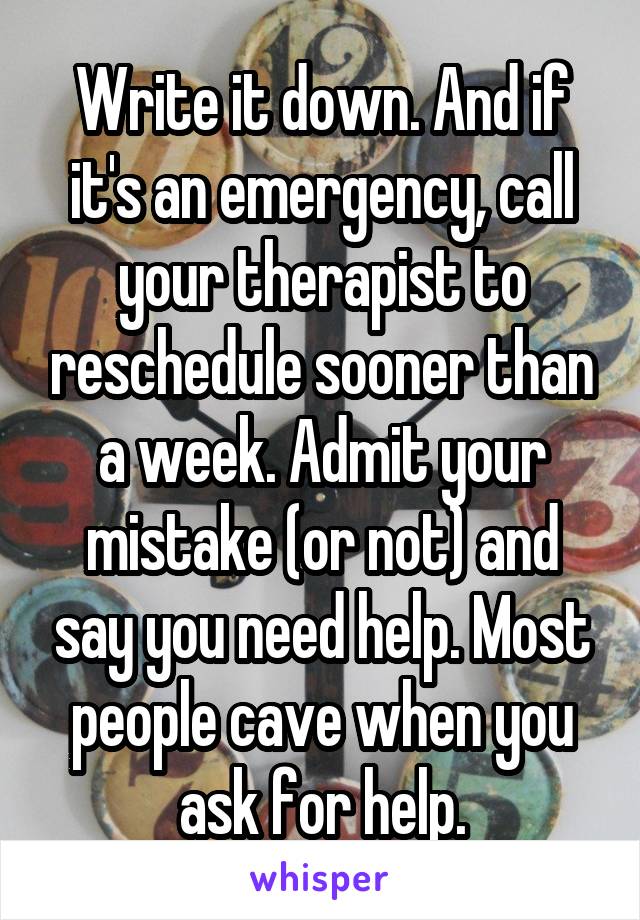 Write it down. And if it's an emergency, call your therapist to reschedule sooner than a week. Admit your mistake (or not) and say you need help. Most people cave when you ask for help.