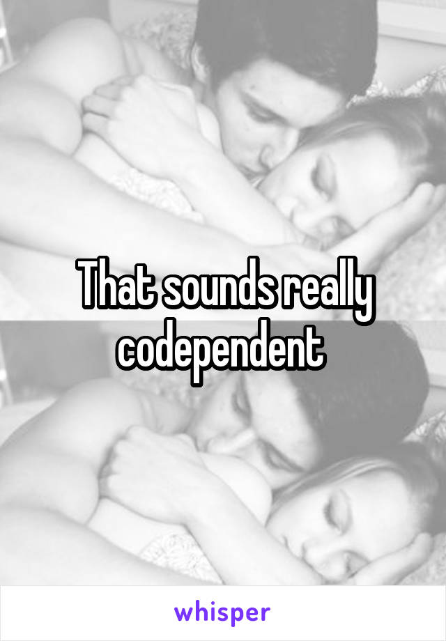 That sounds really codependent 