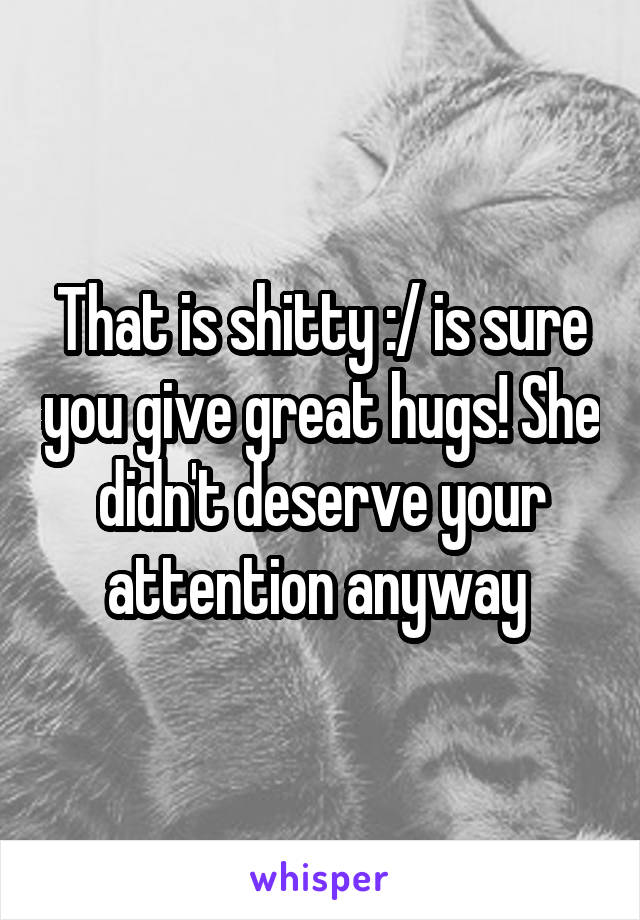 That is shitty :/ is sure you give great hugs! She didn't deserve your attention anyway 