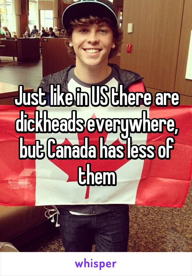 Just like in US there are dickheads everywhere, but Canada has less of them