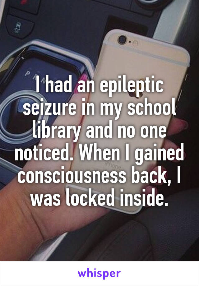 I had an epileptic seizure in my school library and no one noticed. When I gained consciousness back, I was locked inside.