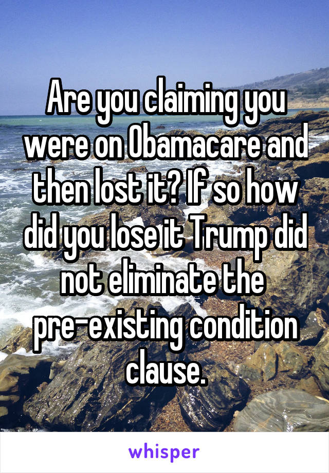 Are you claiming you were on Obamacare and then lost it? If so how did you lose it Trump did not eliminate the  pre-existing condition clause.