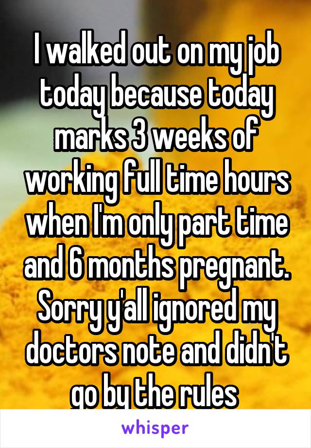 I walked out on my job today because today marks 3 weeks of working full time hours when I'm only part time and 6 months pregnant. Sorry y'all ignored my doctors note and didn't go by the rules 