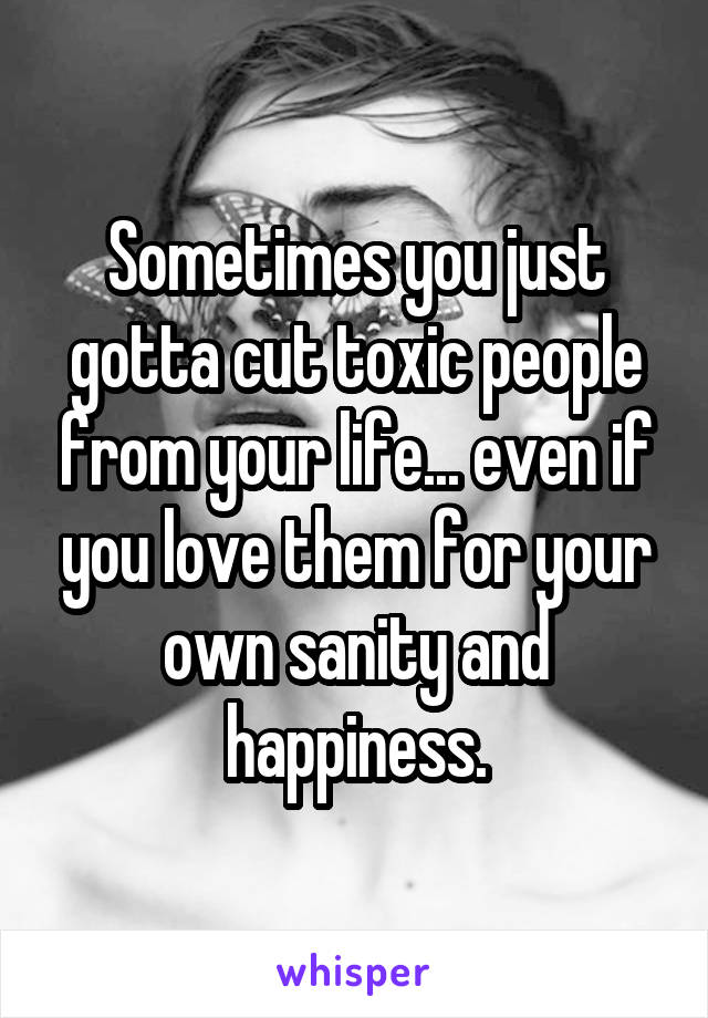 Sometimes you just gotta cut toxic people from your life... even if you love them for your own sanity and happiness.