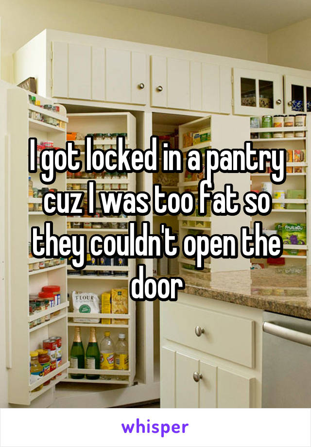 I got locked in a pantry cuz I was too fat so they couldn't open the door