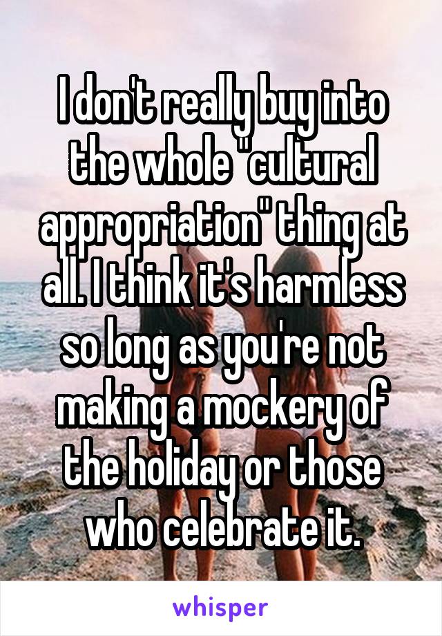 I don't really buy into the whole "cultural appropriation" thing at all. I think it's harmless so long as you're not making a mockery of the holiday or those who celebrate it.