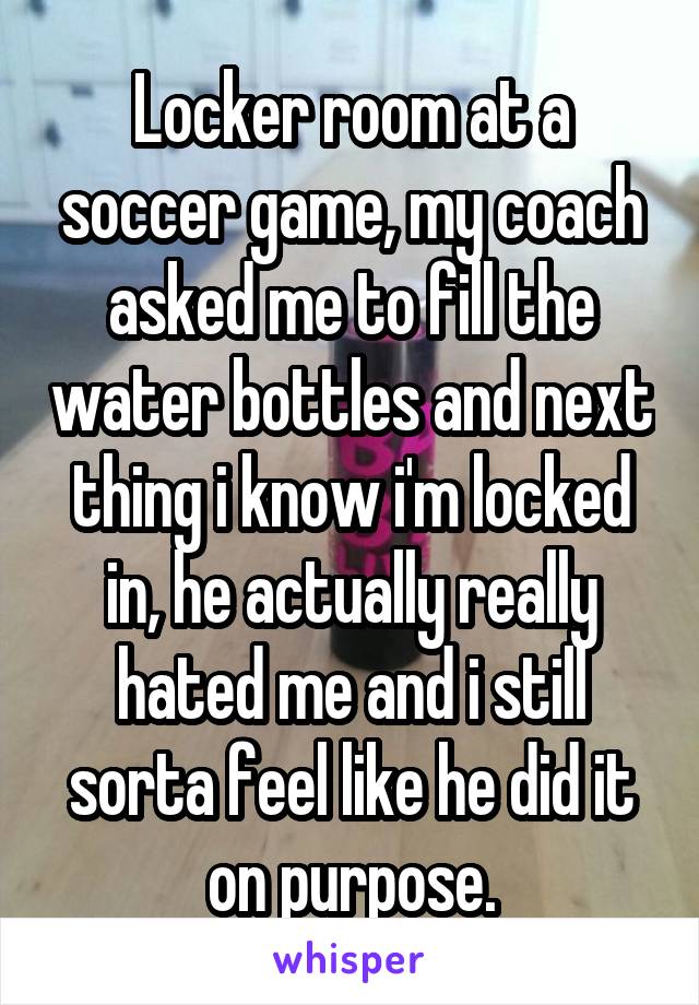Locker room at a soccer game, my coach asked me to fill the water bottles and next thing i know i'm locked in, he actually really hated me and i still sorta feel like he did it on purpose.