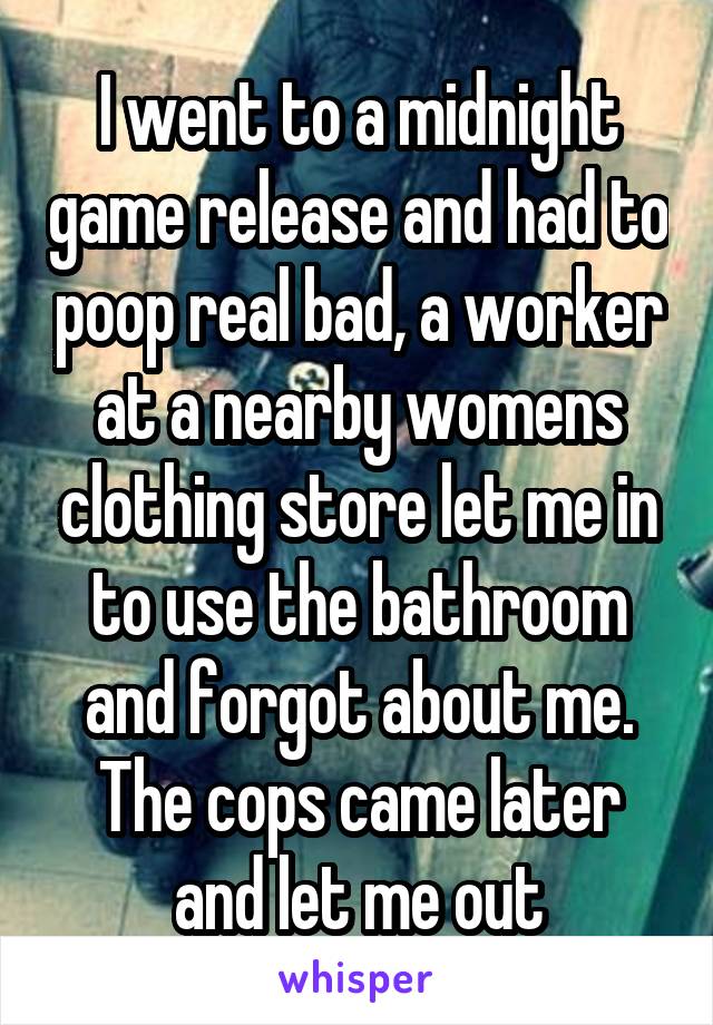 I went to a midnight game release and had to poop real bad, a worker at a nearby womens clothing store let me in to use the bathroom and forgot about me. The cops came later and let me out
