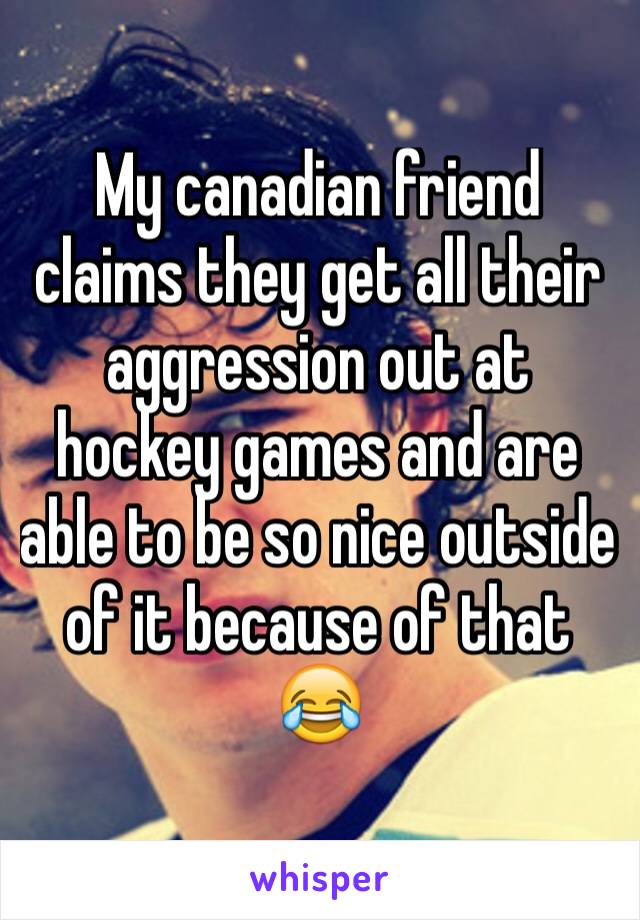 My canadian friend claims they get all their aggression out at hockey games and are able to be so nice outside of it because of that 😂