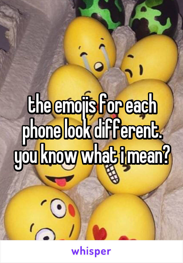 the emojis for each phone look different. you know what i mean?