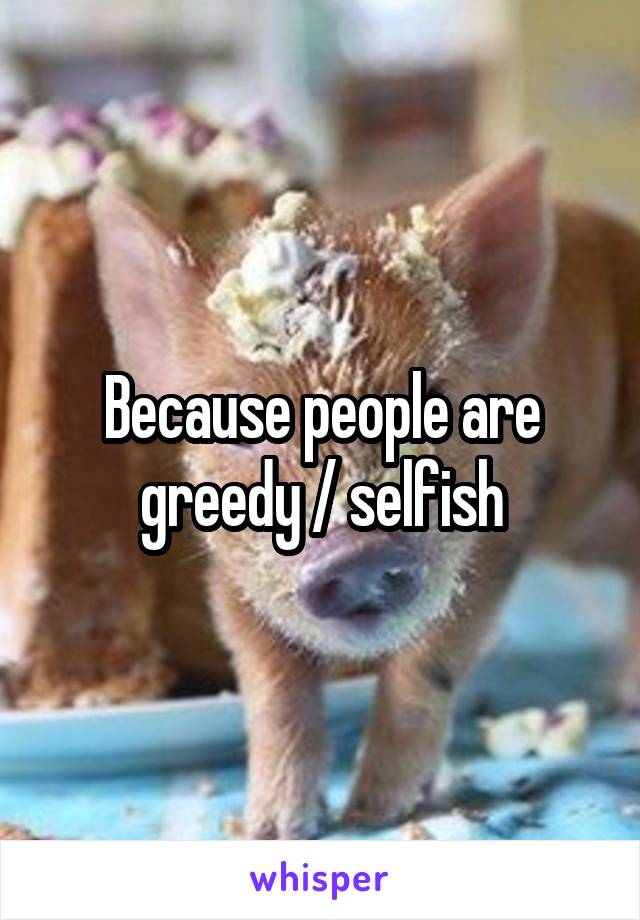 Because people are greedy / selfish