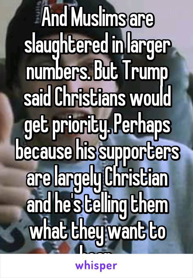 And Muslims are slaughtered in larger numbers. But Trump said Christians would get priority. Perhaps because his supporters are largely Christian and he's telling them what they want to hear.