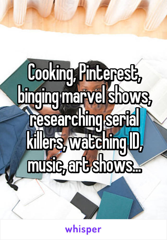 Cooking, Pinterest, binging marvel shows, researching serial killers, watching ID, music, art shows...