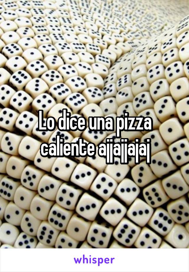 Lo dice una pizza caliente ajjajjajaj