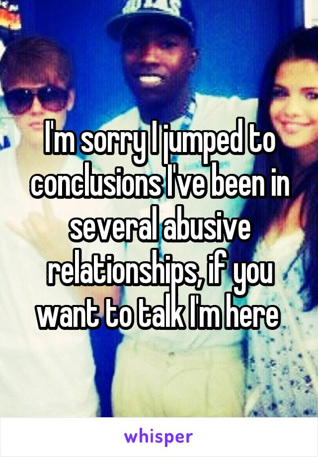 I'm sorry I jumped to conclusions I've been in several abusive relationships, if you want to talk I'm here 