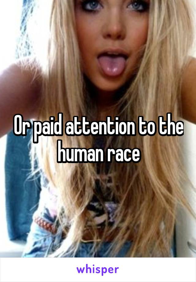 Or paid attention to the human race