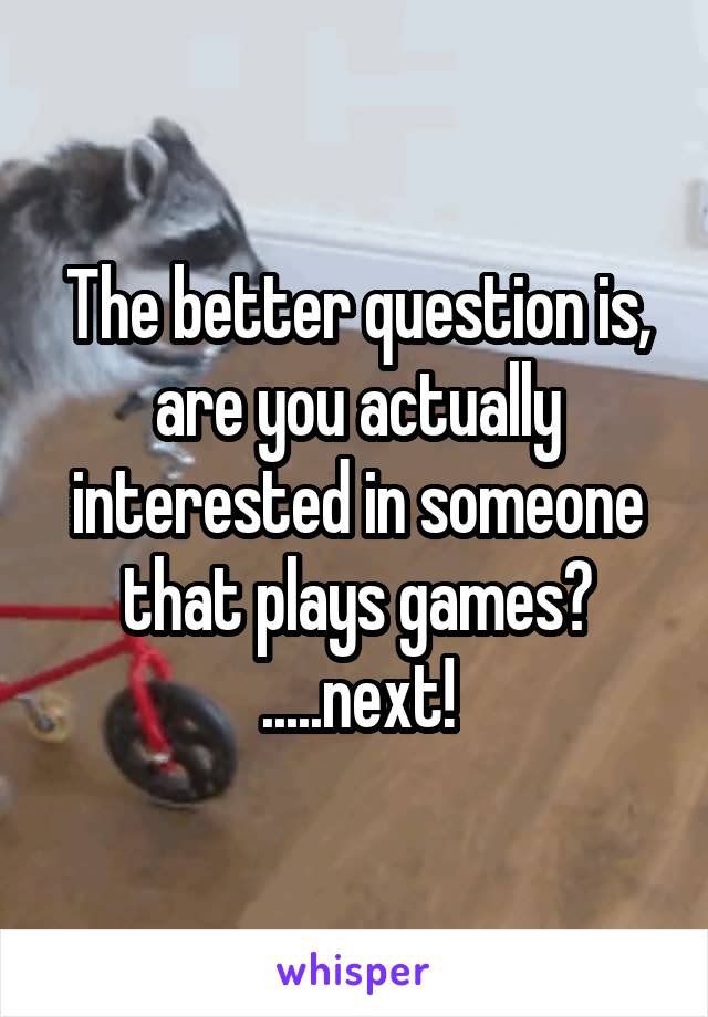 The better question is, are you actually interested in someone that plays games? .....next!