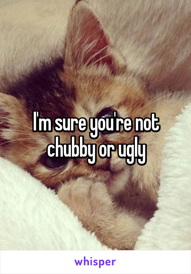 I'm sure you're not chubby or ugly