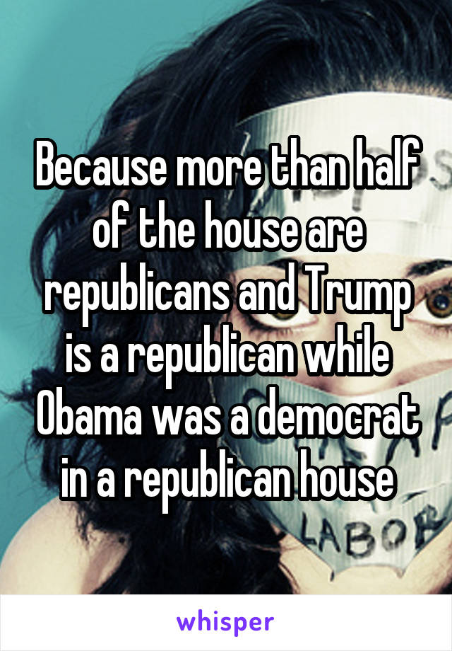 Because more than half of the house are republicans and Trump is a republican while Obama was a democrat in a republican house