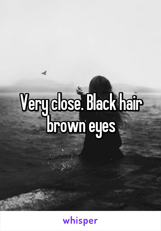 Very close. Black hair brown eyes