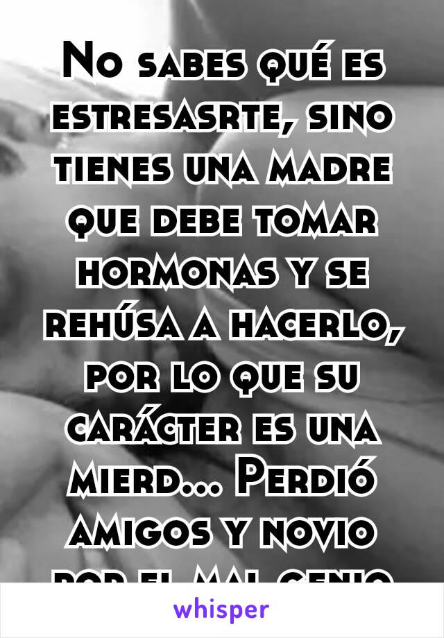 No sabes qué es estresasrte, sino tienes una madre que debe tomar hormonas y se rehúsa a hacerlo, por lo que su carácter es una mierd... Perdió amigos y novio por el mal genio