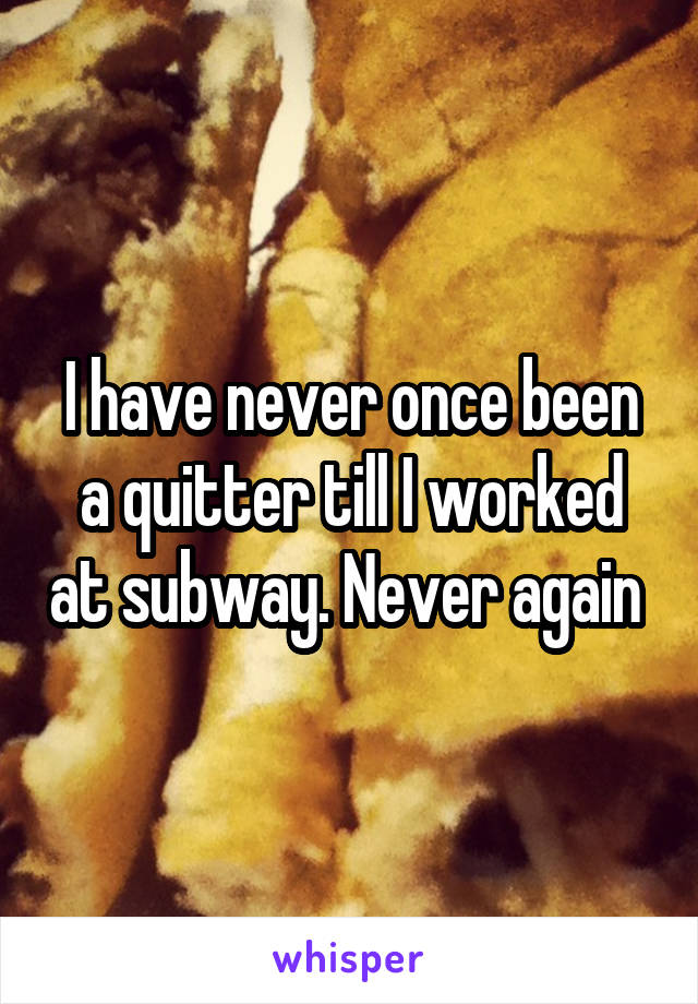 I have never once been a quitter till I worked at subway. Never again 