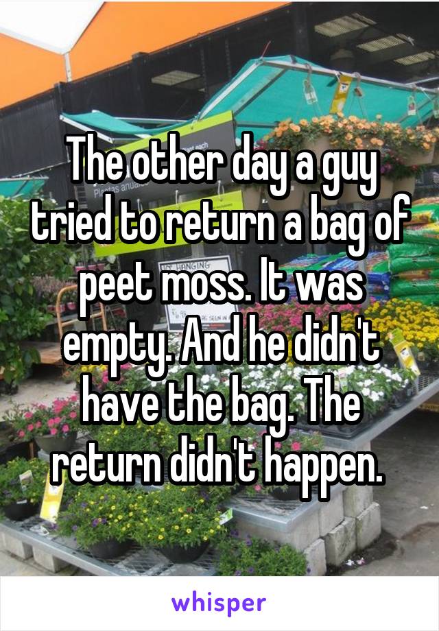 The other day a guy tried to return a bag of peet moss. It was empty. And he didn't have the bag. The return didn't happen. 