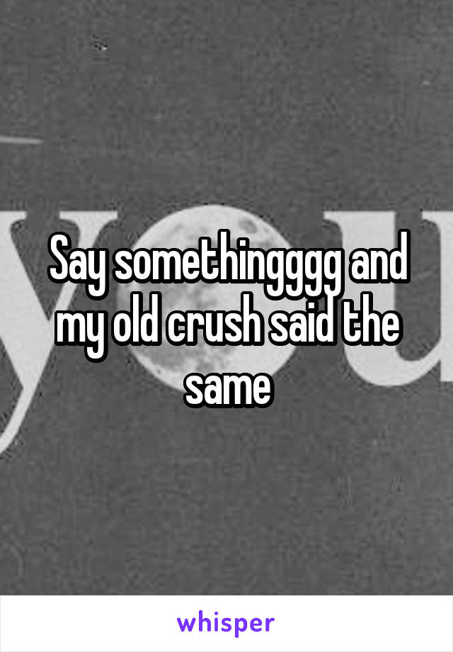 Say somethingggg and my old crush said the same