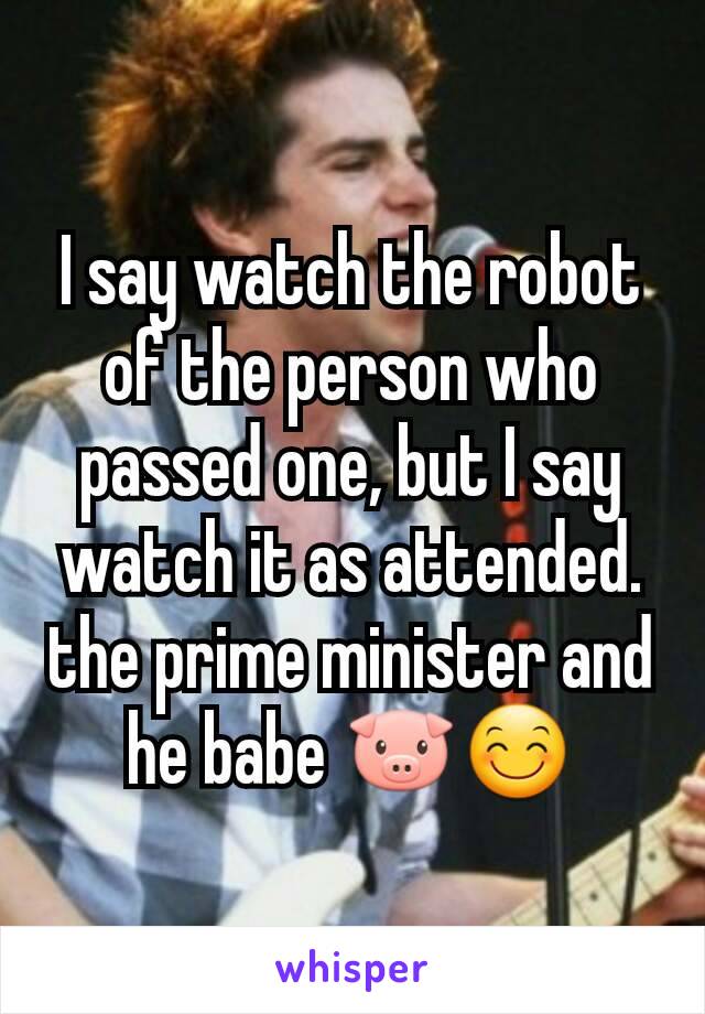 I say watch the robot of the person who passed one, but I say watch it as attended. the prime minister and he babe 🐷😊