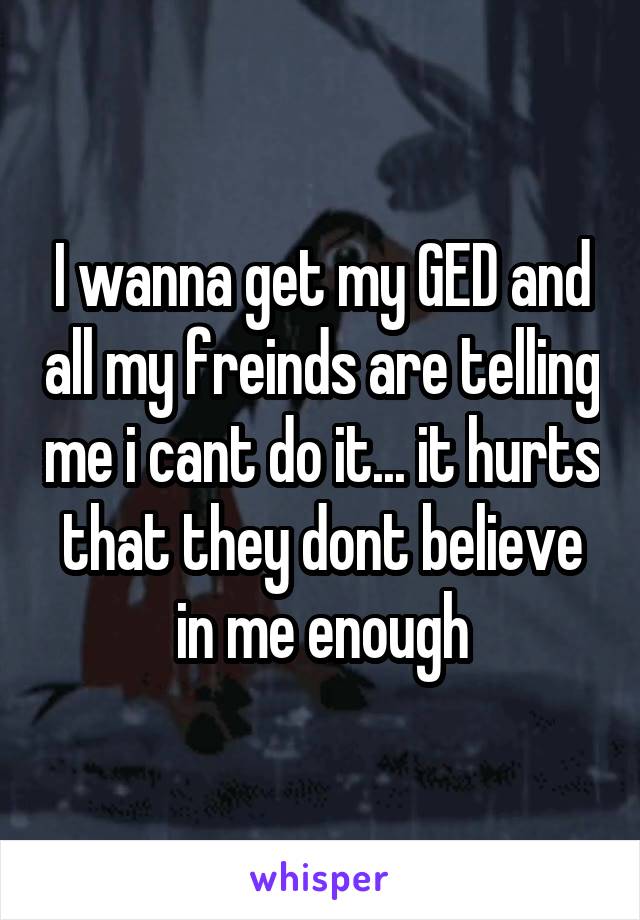 I wanna get my GED and all my freinds are telling me i cant do it... it hurts that they dont believe in me enough