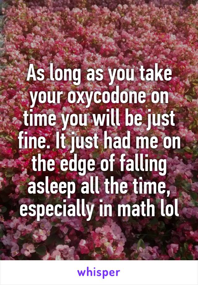 As long as you take your oxycodone on time you will be just fine. It just had me on the edge of falling asleep all the time, especially in math lol