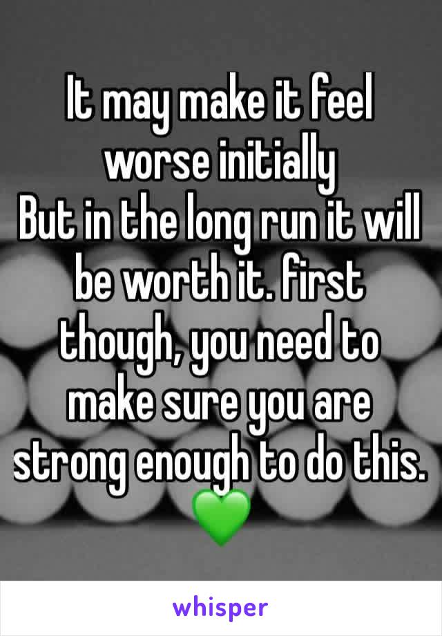 It may make it feel worse initially
But in the long run it will be worth it. first though, you need to make sure you are strong enough to do this. 💚